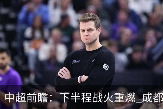 中超前瞻：下半程战火重燃 成都剑指三分申花求反弹